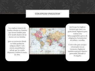 ColoniasinglesasLos ingleses trataron de fundar colonias en América que fuesen estables para vivir siendo dueños de las tierras con sus familias.pero en territorios donde no había población indígena dócil ó solo existía una población salvaje que no estaba dispuesta a realizar la mano de obra.por lo que los ingleses tuvieron que traer a su gente desde Inglaterra para realizar ésta labor, pagándoles gastos de emigración, herramientas de trabajo y semillas.Como todo país europeo colonizador en ese momento, Inglaterra también tenía por objetivo primordial, difundir el Evangelio.