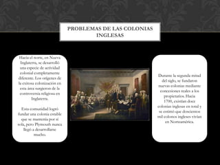 Problemas de las colonias inglesasHacia el norte, en Nueva Inglaterra, se desarrolló una especie de actividad colonial completamente diferente. Los orígenes de la exitosa colonización en esta área surgieron de la controversia religiosa en Inglaterra.Esta comunidad logró fundar una colonia estable que se mantenía por sí sola, pero Plymouth nunca llegó a desarrollarse mucho.Durante la segunda mitad del siglo, se fundaron nuevas colonias mediante concesiones reales a los propietarios. Hacia 1700, existían doce colonias inglesas en total y se estimó que doscientos mil colonos ingleses vivían en Norteamérica.