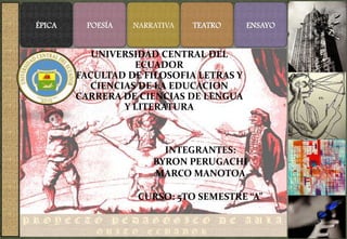 ÉPICA     POESÍA   NARRATIVA   TEATRO    ENSAYO


           UNIVERSIDAD CENTRAL DEL
                  ECUADOR
        FACULTAD DE FILOSOFIA LETRAS Y
          CIENCIAS DE LA EDUCACION
        CARRERA DE CIENCIAS DE LENGUA
                Y LITERATURA



                         INTEGRANTES:
                       BYRON PERUGACHI
                       MARCO MANOTOA

                    CURSO: 5TO SEMESTRE “A”
 