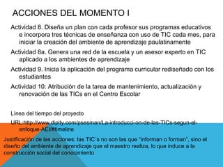 ACCIONES DEL MOMENTO I 
Actividad 8. Diseña un plan con cada profesor sus programas educativos 
e incorpora tres técnicas de enseñanza con uso de TIC cada mes, para 
iniciar la creación del ambiente de aprendizaje paulatinamente 
Actividad 8a. Genera una red de la escuela y un asesor experto en TIC 
aplicado a los ambientes de aprendizaje 
Actividad 9. Inicia la aplicación del programa curricular rediseñado con los 
estudiantes 
Actividad 10: Atribución de la tarea de mantenimiento, actualización y 
renovación de las TICs en el Centro Escolar 
Línea del tiempo del proyecto 
URL:http://www.dipity.com/psesman/La-introducci-on-de-las-TICs-segun-el-enfoque- 
AEI/#timeline 
Justificación de las acciones: las TIC´s no son las que “informan o forman”, sino el 
diseño del ambiente de aprendizaje que el maestro realiza, lo que induce a la 
construcción social del conocimiento 
 