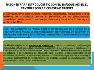 RAZONES PARA INTRODUCIR TIC CON EL ENFOQUE AEI EN EL 
CENTRO ESCOLAR CELESTINE FREINET 
La CONECTIVIDAD entre alumnos, maestros, especialistas, instituciones y otros 
miembros de la sociedad, permite el crecimiento de las potencialidades 
primordiales: pensar, sentir, crear, innovar, descubrir y transformar, lo que logra a 
través de las TICs 
Las TICs constituyen un recurso didáctico sin precedentes en la historia de la 
educación en el mundo. El diseño pedagógico debe centrarse en desarrollar las 
habilidades cognitivas y socio afectivas, además de promover valores y actitudes 
positivas para la sociedad 
Se requiere integrar en un ambiente de aprendizaje (clase, curso, seminario, curriculum) en 
modalidades virtual, presencial, b-Larning, u-Learning, a los profesores y estudiantes y a 
todos los miembros de la comunidad del Centro Educativo Celestine Freinet con la finalidad 
de colocarlo a la vanguardia en educación. Que responda a las necesidades de los 
estudiantes, sus estilos de aprendizaje y el contexto caracterízado por el avance tecnológico, 
de rápida obsolescencia de conocimientos, de procesos sociales de mundialización y de 
desarrollo pleno de las capacidades humanas 
 