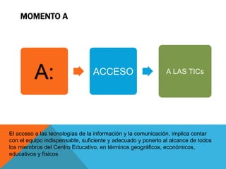 MOMENTO A 
A: ACCESO A LAS TICs 
El acceso a las tecnologías de la información y la comunicación, implica contar 
con el equipo indispensable, suficiente y adecuado y ponerlo al alcance de todos 
los miembros del Centro Educativo, en términos geográficos, económicos, 
educativos y físicos 
 