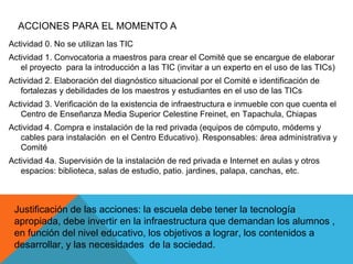 ACCIONES PARA EL MOMENTO A 
Actividad 0. No se utilizan las TIC 
Actividad 1. Convocatoria a maestros para crear el Comité que se encargue de elaborar 
el proyecto para la introducción a las TIC (invitar a un experto en el uso de las TICs) 
Actividad 2. Elaboración del diagnóstico situacional por el Comité e identificación de 
fortalezas y debilidades de los maestros y estudiantes en el uso de las TICs 
Actividad 3. Verificación de la existencia de infraestructura e inmueble con que cuenta el 
Centro de Enseñanza Media Superior Celestine Freinet, en Tapachula, Chiapas 
Actividad 4. Compra e instalación de la red privada (equipos de cómputo, módems y 
cables para instalación en el Centro Educativo). Responsables: área administrativa y 
Comité 
Actividad 4a. Supervisión de la instalación de red privada e Internet en aulas y otros 
espacios: biblioteca, salas de estudio, patio. jardines, palapa, canchas, etc. 
Justificación de las acciones: la escuela debe tener la tecnología 
apropiada, debe invertir en la infraestructura que demandan los alumnos , 
en función del nivel educativo, los objetivos a lograr, los contenidos a 
desarrollar, y las necesidades de la sociedad. 
 