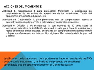 ACCIONES DEL MOMENTO E 
Actividad 5. Capacitación I para profesores: Motivación y explicación de 
características de los estilos de aprendizaje de los estudiantes. Teoría del 
aprendizaje, innovación educativa, etc. 
Actividad 5a. Capacitación II. para profesores: Uso de computadoras, acceso a 
Internet y aplicación de las TICs a actividades y contenidos didácticos 
Actividad 6. Difusión a los estudiantes (si son mayores de 12 años sobre la 
innovación educativa, la instalación de la red privada para fines de enseñanza y 
reglas de cuidado de los equipos. Enseñanza del comportamiento adecuado entre 
colegas y profesores en sus intercambios digitales. Uso correcto de la lengua oral 
y escrita. 
Justificación de las acciones: Lo importante es hacer un empleo de las TICs 
acorde con la naturaleza y la finalidad del proyecto de enseñanza 
aprendizaje que se está impulsando en el Centro Educativo 
 
