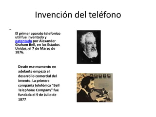 Invención del teléfono El primer aparato telefonicoutil fue inventado y patentado por Alexander Graham Bell, en los Estados Unidos, el 7 de Marzo de 1876.  Desde ese momento en adelante empezó el desarrollo comercial del invento. La primera companiatelefónica "Bell TelephoneCompany" fue fundada el 9 de Julio de 1877 