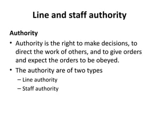 Line and staff authority
Authority
• Authority is the right to make decisions, to
direct the work of others, and to give orders
and expect the orders to be obeyed.
• The authority are of two types
– Line authority
– Staff authority

 