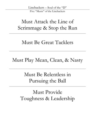 Linebackers – Soul of the “D”
       Five “Musts” of the Linebackers



   Must Attack the Line of
  Scrimmage & Stop the Run

    Must Be Great Tacklers


Must Play Mean, Clean, & Nasty

     Must Be Relentless in
      Pursuing the Ball

       Must Provide
   Toughness & Leadership
 