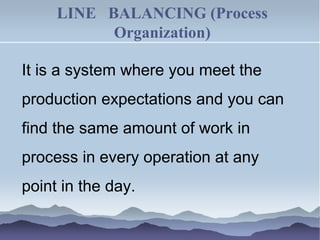 LINE BALANCING (Process
Organization)
It is a system where you meet the
production expectations and you can
find the same amount of work in
process in every operation at any
point in the day.
 