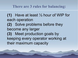 There are 3 rules for balancing:
(1) Have at least ½ hour of WIP for
each operation
(2) Solve problems before they
become any larger
(3) Meet production goals by
keeping every operator working at
their maximum capacity
 