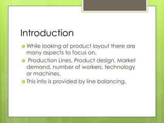 Introduction
 While   looking at product layout there are
  many aspects to focus on.
 Production Lines, Product design, Market
  demand, number of workers, technology
  or machines.
 This info is provided by line balancing.
 