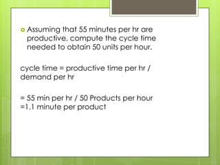  Assumingthat 55 minutes per hr are
 productive, compute the cycle time
 needed to obtain 50 units per hour.

cycle time = productive time per hr /
demand per hr

= 55 min per hr / 50 Products per hour
=1.1 minute per product
 