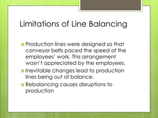 Limitations of Line Balancing

 Production  lines were designed so that
  conveyor belts paced the speed of the
  employees‟ work. This arrangement
  wasn‟t appreciated by the employees.
 Inevitable changes lead to production
  lines being out of balance.
 Rebalancing causes disruptions to
  production
 