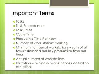 Important Terms
 Tasks
 Task  Precedence
 Task Times
 Cycle Time
 Productive Time Per Hour
 Number of work stations working
 Minimum number of workstations = sum of all
  tasks * demand per hr / productive time per
  hour
 Actual number of workstations
 Utilization = min no of workstations / actual no
  of stations
 