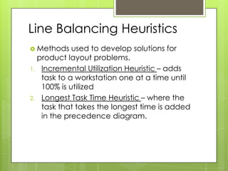 Line Balancing Heuristics
 Methods   used to develop solutions for
  product layout problems.
1. Incremental Utilization Heuristic – adds
   task to a workstation one at a time until
   100% is utilized
2. Longest Task Time Heuristic – where the
   task that takes the longest time is added
   in the precedence diagram.
 