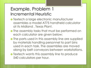 Example. Problem 1
Incremental Heuristic
 Textech   a large electronic manufacturer
  assembles a model AT75 handheld calculator
  at its Midland , Texas Plant.
 The assembly tasks that must be performed on
  each calculator are given below;
 The parts used in this assembly line are supplied
  by materials handling personnel to part bins
  used in each task. The assemblies are moved
  along by belt conveyors between workstations.
 Textech wants this assembly line to produce
  540 calculators per hour.
 