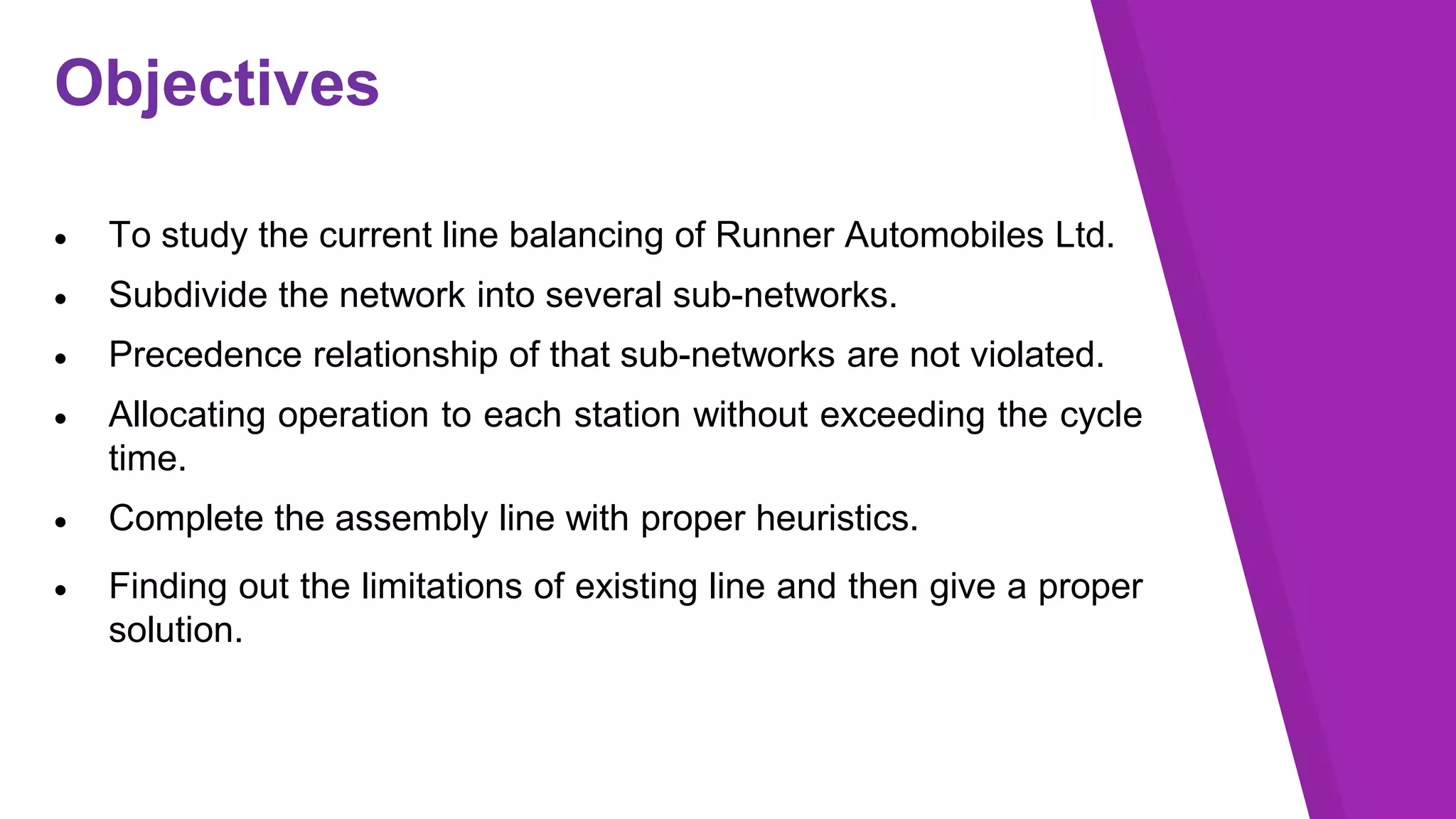 Objectives
 To study the current line balancing of Runner Automobiles Ltd.
 Subdivide the network into several sub-networks.
 Precedence relationship of that sub-networks are not violated.
 Allocating operation to each station without exceeding the cycle
time.
 Complete the assembly line with proper heuristics.
 Finding out the limitations of existing line and then give a proper
solution.
 