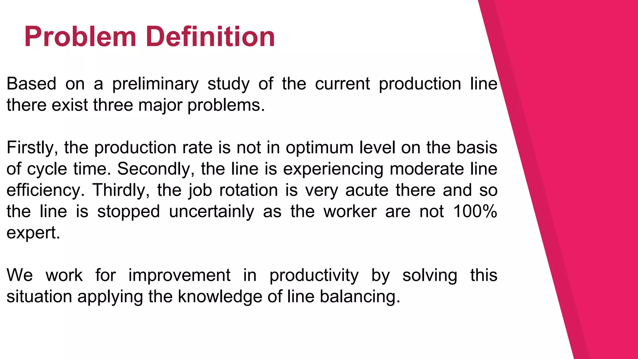 Based on a preliminary study of the current production line
there exist three major problems.
Firstly, the production rate is not in optimum level on the basis
of cycle time. Secondly, the line is experiencing moderate line
efficiency. Thirdly, the job rotation is very acute there and so
the line is stopped uncertainly as the worker are not 100%
expert.
We work for improvement in productivity by solving this
situation applying the knowledge of line balancing.
Problem Definition
 