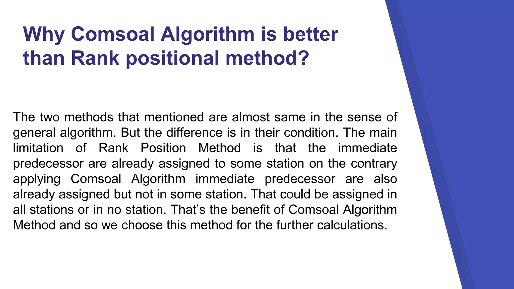 Why Comsoal Algorithm is better
than Rank positional method?
The two methods that mentioned are almost same in the sense of
general algorithm. But the difference is in their condition. The main
limitation of Rank Position Method is that the immediate
predecessor are already assigned to some station on the contrary
applying Comsoal Algorithm immediate predecessor are also
already assigned but not in some station. That could be assigned in
all stations or in no station. That’s the benefit of Comsoal Algorithm
Method and so we choose this method for the further calculations.
 