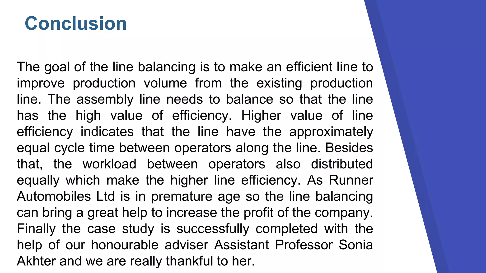 Conclusion
The goal of the line balancing is to make an efficient line to
improve production volume from the existing production
line. The assembly line needs to balance so that the line
has the high value of efficiency. Higher value of line
efficiency indicates that the line have the approximately
equal cycle time between operators along the line. Besides
that, the workload between operators also distributed
equally which make the higher line efficiency. As Runner
Automobiles Ltd is in premature age so the line balancing
can bring a great help to increase the profit of the company.
Finally the case study is successfully completed with the
help of our honourable adviser Assistant Professor Sonia
Akhter and we are really thankful to her.
 