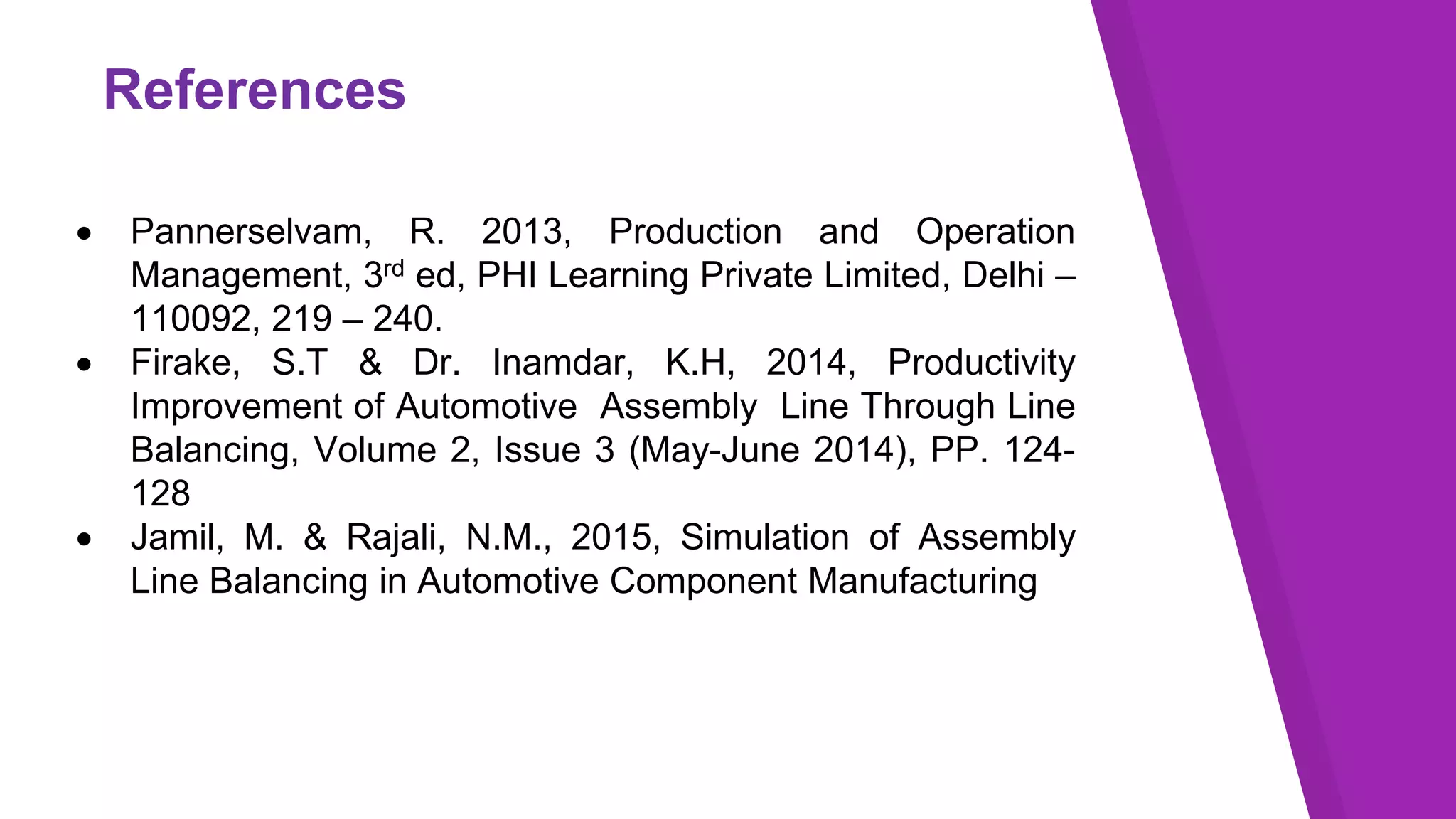 References
 Pannerselvam, R. 2013, Production and Operation
Management, 3rd ed, PHI Learning Private Limited, Delhi –
110092, 219 – 240.
 Firake, S.T & Dr. Inamdar, K.H, 2014, Productivity
Improvement of Automotive Assembly Line Through Line
Balancing, Volume 2, Issue 3 (May-June 2014), PP. 124-
128
 Jamil, M. & Rajali, N.M., 2015, Simulation of Assembly
Line Balancing in Automotive Component Manufacturing
 