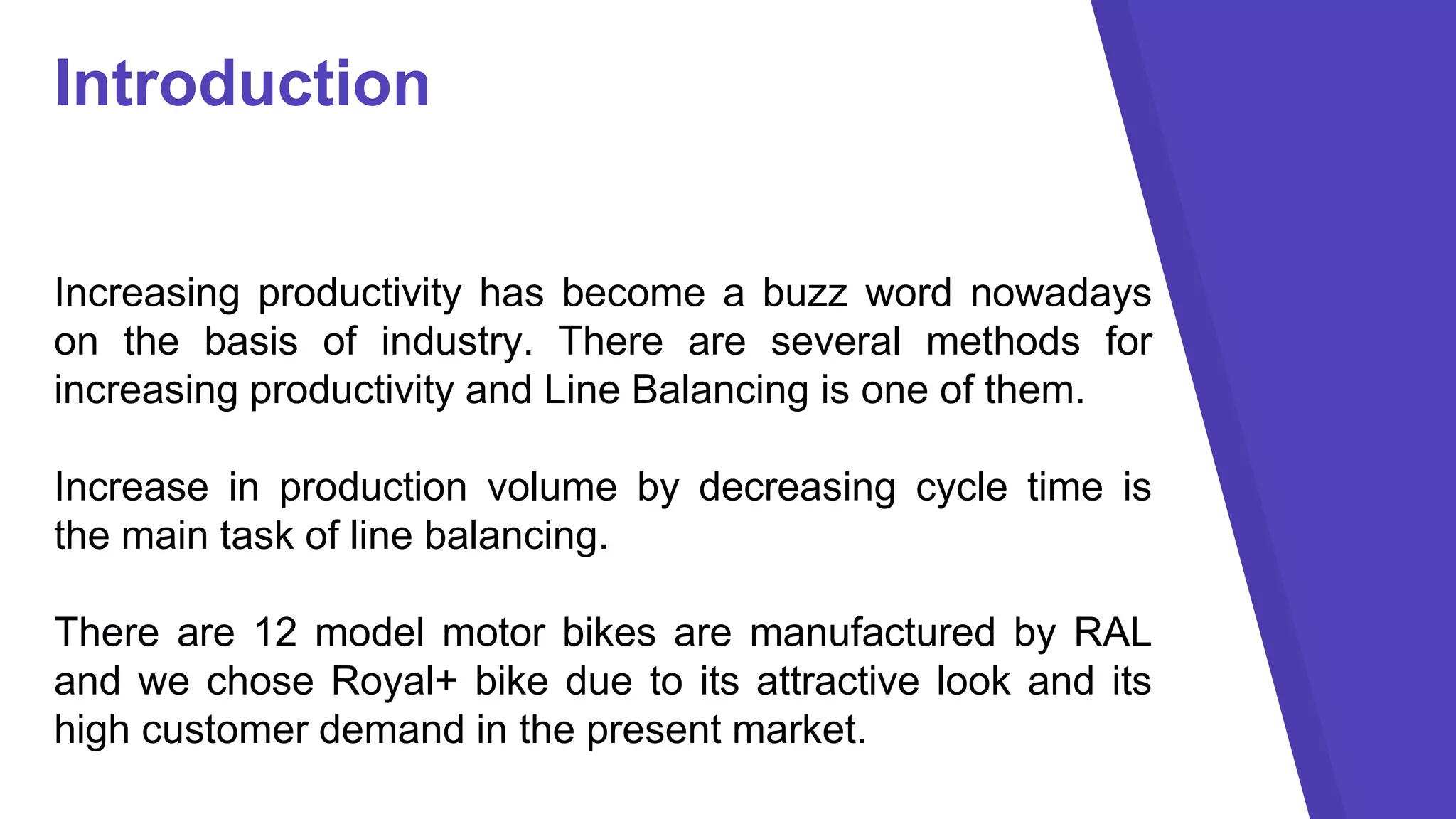 Introduction
Increasing productivity has become a buzz word nowadays
on the basis of industry. There are several methods for
increasing productivity and Line Balancing is one of them.
Increase in production volume by decreasing cycle time is
the main task of line balancing.
There are 12 model motor bikes are manufactured by RAL
and we chose Royal+ bike due to its attractive look and its
high customer demand in the present market.
 