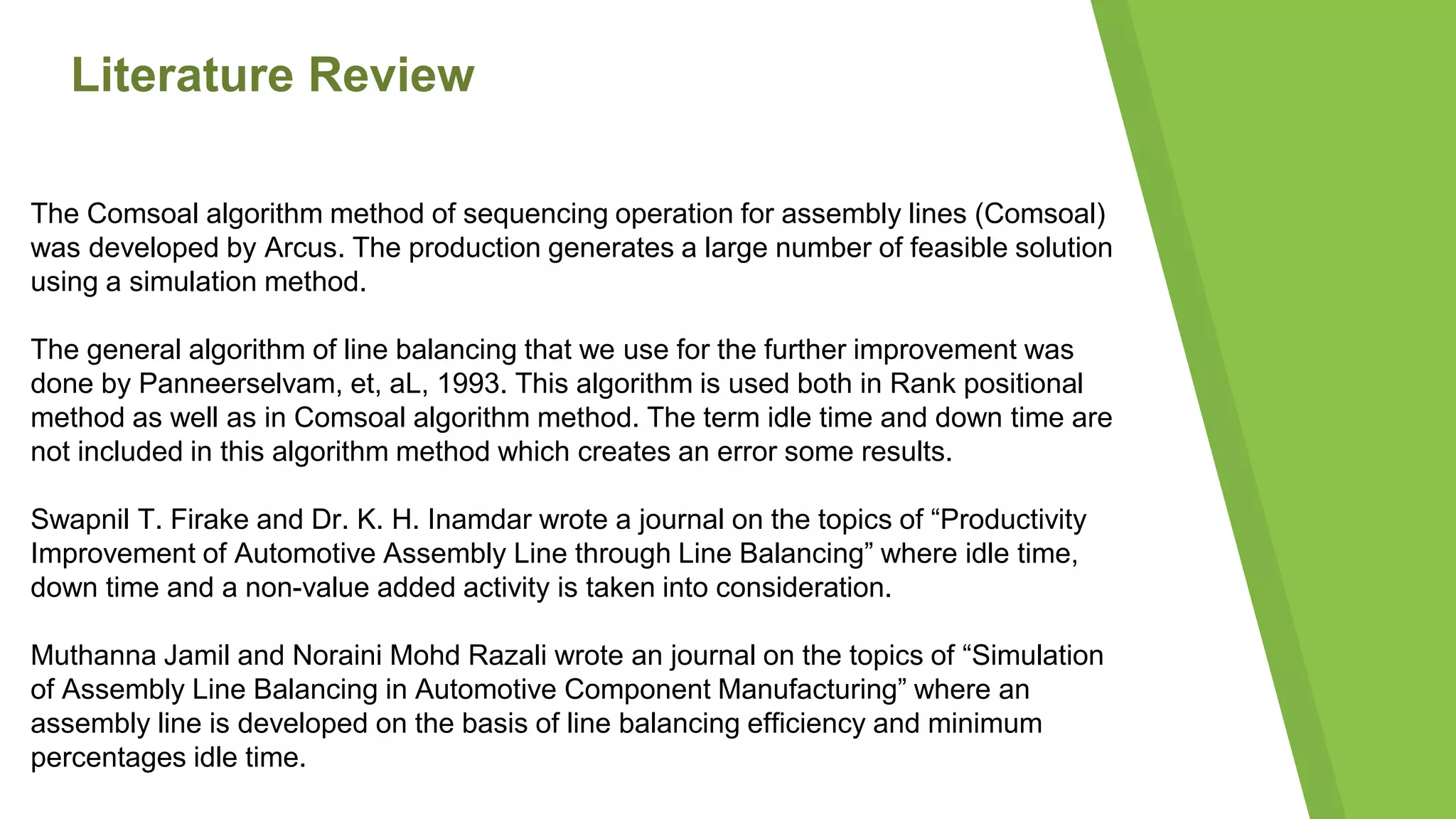 Literature Review
The Comsoal algorithm method of sequencing operation for assembly lines (Comsoal)
was developed by Arcus. The production generates a large number of feasible solution
using a simulation method.
The general algorithm of line balancing that we use for the further improvement was
done by Panneerselvam, et, aL, 1993. This algorithm is used both in Rank positional
method as well as in Comsoal algorithm method. The term idle time and down time are
not included in this algorithm method which creates an error some results.
Swapnil T. Firake and Dr. K. H. Inamdar wrote a journal on the topics of “Productivity
Improvement of Automotive Assembly Line through Line Balancing” where idle time,
down time and a non-value added activity is taken into consideration.
Muthanna Jamil and Noraini Mohd Razali wrote an journal on the topics of “Simulation
of Assembly Line Balancing in Automotive Component Manufacturing” where an
assembly line is developed on the basis of line balancing efficiency and minimum
percentages idle time.
 