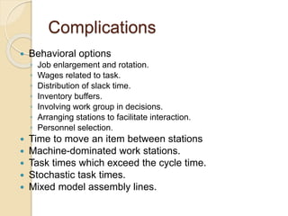 Complications
 Behavioral options
◦ Job enlargement and rotation.
◦ Wages related to task.
◦ Distribution of slack time.
◦ Inventory buffers.
◦ Involving work group in decisions.
◦ Arranging stations to facilitate interaction.
◦ Personnel selection.
 Time to move an item between stations
 Machine-dominated work stations.
 Task times which exceed the cycle time.
 Stochastic task times.
 Mixed model assembly lines.
 