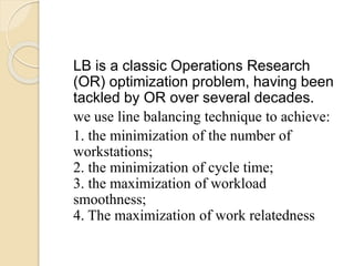 LB is a classic Operations Research
(OR) optimization problem, having been
tackled by OR over several decades.
we use line balancing technique to achieve:
1. the minimization of the number of
workstations;
2. the minimization of cycle time;
3. the maximization of workload
smoothness;
4. The maximization of work relatedness
 