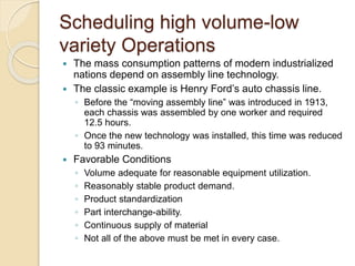 Scheduling high volume-low
variety Operations
 The mass consumption patterns of modern industrialized
nations depend on assembly line technology.
 The classic example is Henry Ford’s auto chassis line.
◦ Before the “moving assembly line” was introduced in 1913,
each chassis was assembled by one worker and required
12.5 hours.
◦ Once the new technology was installed, this time was reduced
to 93 minutes.
 Favorable Conditions
◦ Volume adequate for reasonable equipment utilization.
◦ Reasonably stable product demand.
◦ Product standardization
◦ Part interchange-ability.
◦ Continuous supply of material
◦ Not all of the above must be met in every case.
 