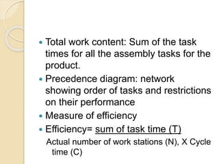  Total work content: Sum of the task
times for all the assembly tasks for the
product.
 Precedence diagram: network
showing order of tasks and restrictions
on their performance
 Measure of efficiency
 Efficiency= sum of task time (T)
Actual number of work stations (N), X Cycle
time (C)
 