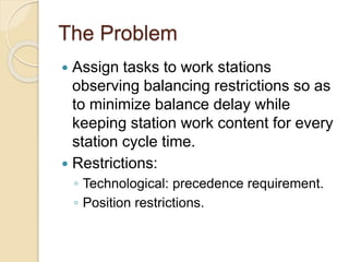 The Problem
 Assign tasks to work stations
observing balancing restrictions so as
to minimize balance delay while
keeping station work content for every
station cycle time.
 Restrictions:
◦ Technological: precedence requirement.
◦ Position restrictions.
 