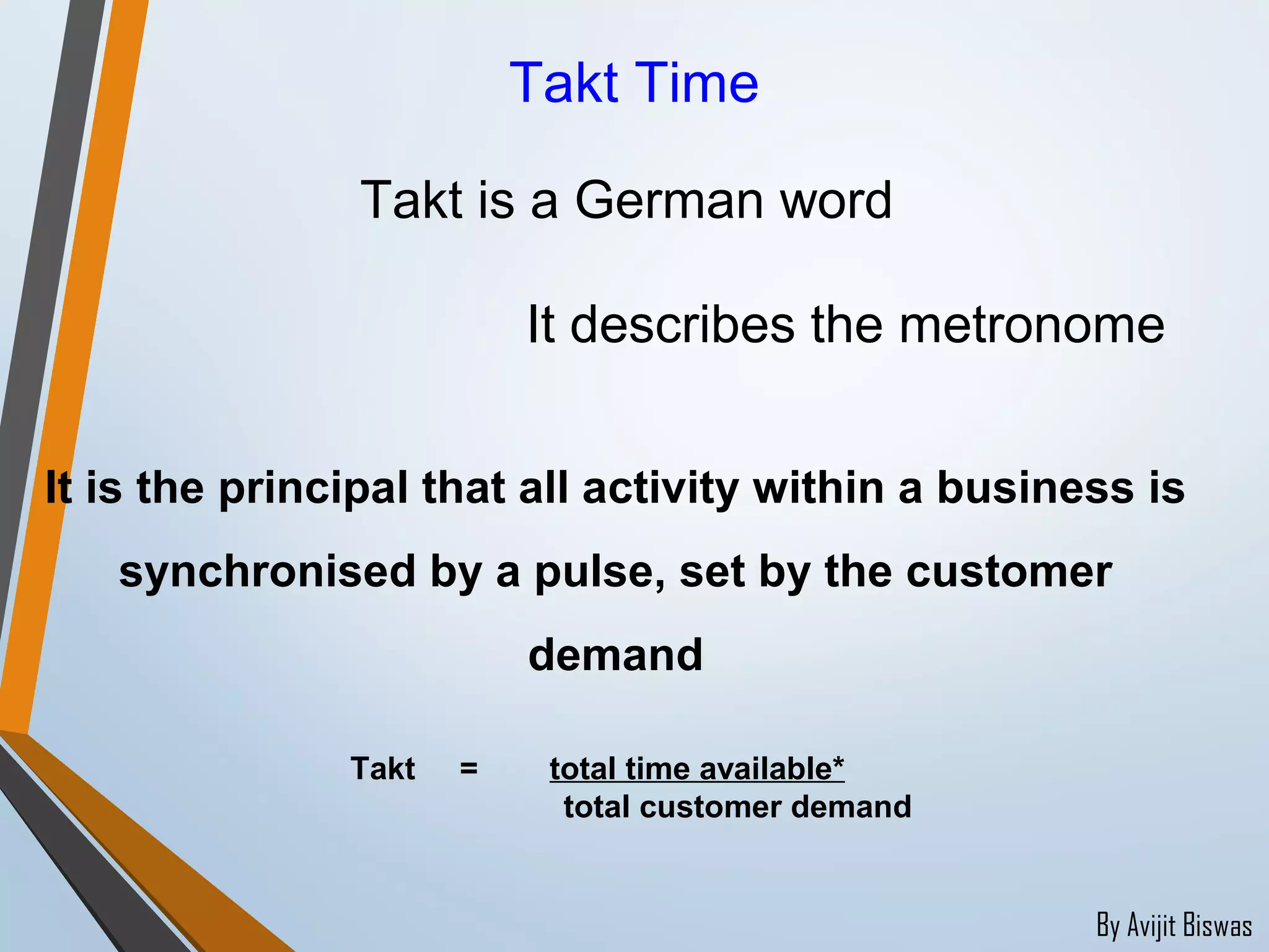 By Avijit Biswas
Takt Time
Takt is a German word
It is the principal that all activity within a business is
synchronised by a pulse, set by the customer
demand
It describes the metronome
Takt = total time available*
total customer demand
 