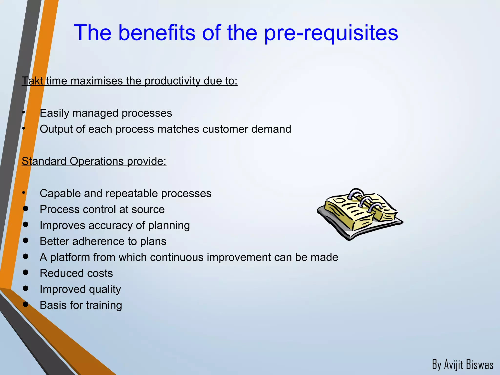 By Avijit Biswas
Takt time maximises the productivity due to:
• Easily managed processes
• Output of each process matches customer demand
Standard Operations provide:
• Capable and repeatable processes
• Process control at source
• Improves accuracy of planning
• Better adherence to plans
• A platform from which continuous improvement can be made
• Reduced costs
• Improved quality
• Basis for training
The benefits of the pre-requisites
 