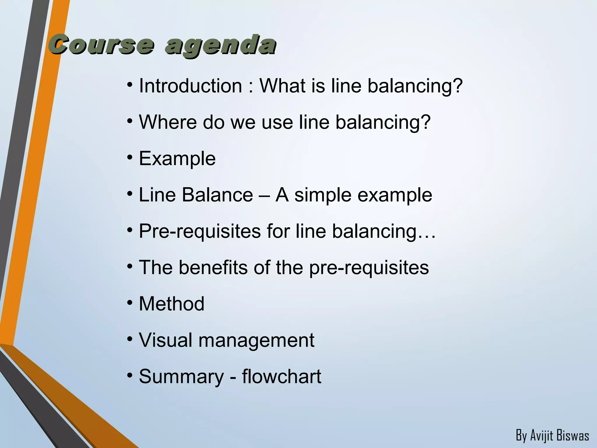 By Avijit Biswas
Course agendaCourse agenda
• Introduction : What is line balancing?
• Where do we use line balancing?
• Example
• Line Balance – A simple example
• Pre-requisites for line balancing…
• The benefits of the pre-requisites
• Method
• Visual management
• Summary - flowchart
 