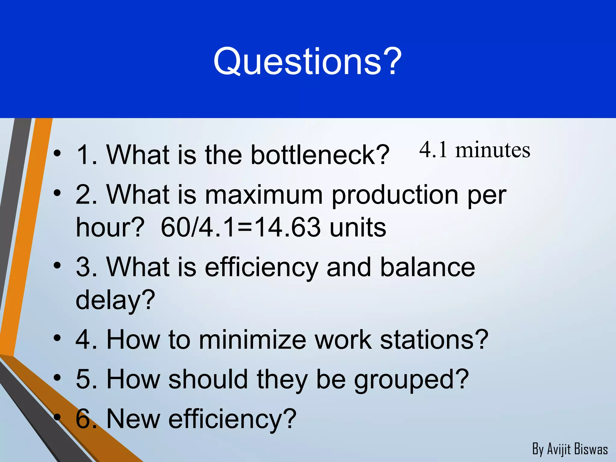 By Avijit Biswas
Questions?
• 1. What is the bottleneck?
• 2. What is maximum production per
hour? 60/4.1=14.63 units
• 3. What is efficiency and balance
delay?
• 4. How to minimize work stations?
• 5. How should they be grouped?
• 6. New efficiency?
4.1 minutes
 