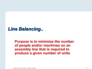 7 – 1
Line Balancing..Line Balancing..
Purpose is to minimize the number
of people and/or machines on an
assembly line that is required to
produce a given number of units
Copyright © 2010 Pearson Education, Inc. Publishing as Prentice Hall.
 