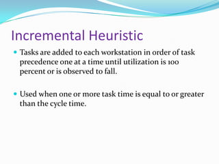 Incremental Heuristic
 Tasks are added to each workstation in order of task

precedence one at a time until utilization is 100
percent or is observed to fall.
 Used when one or more task time is equal to or greater

than the cycle time.

 