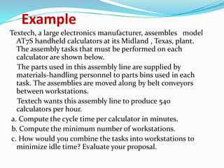 Example
Textech, a large electronics manufacturer, assembles model
AT7S handheld calculators at its Midland , Texas, plant.
The assembly tasks that must be performed on each
calculator are shown below.
The parts used in this assembly line are supplied by
materials-handling personnel to parts bins used in each
task. The assemblies are moved along by belt conveyors
between workstations.
Textech wants this assembly line to produce 540
calculators per hour.
a. Compute the cycle time per calculator in minutes.
b. Compute the minimum number of workstations.
c. How would you combine the tasks into workstations to
minimize idle time? Evaluate your proposal.

 