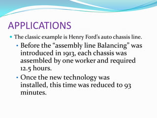 APPLICATIONS
 The classic example is Henry Ford’s auto chassis line.

• Before the “assembly line Balancing” was

introduced in 1913, each chassis was
assembled by one worker and required
12.5 hours.
• Once the new technology was
installed, this time was reduced to 93
minutes.

 