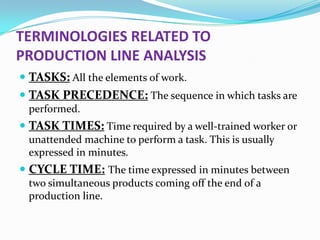 TERMINOLOGIES RELATED TO
PRODUCTION LINE ANALYSIS
 TASKS: All the elements of work.
 TASK PRECEDENCE: The sequence in which tasks are
performed.

 TASK TIMES: Time required by a well-trained worker or
unattended machine to perform a task. This is usually
expressed in minutes.

 CYCLE TIME: The time expressed in minutes between
two simultaneous products coming off the end of a
production line.

 
