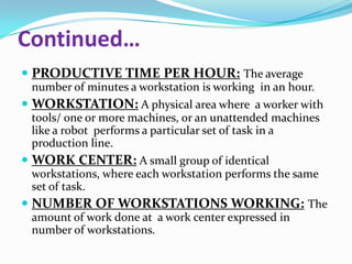 Continued…
 PRODUCTIVE TIME PER HOUR: The average
number of minutes a workstation is working in an hour.
 WORKSTATION: A physical area where a worker with
tools/ one or more machines, or an unattended machines
like a robot performs a particular set of task in a
production line.
 WORK CENTER: A small group of identical
workstations, where each workstation performs the same
set of task.
 NUMBER OF WORKSTATIONS WORKING: The
amount of work done at a work center expressed in
number of workstations.

 