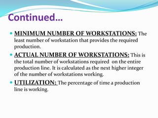 Continued…
 MINIMUM NUMBER OF WORKSTATIONS: The
least number of workstation that provides the required
production.

 ACTUAL NUMBER OF WORKSTATIONS: This is
the total number of workstations required on the entire
production line. It is calculated as the next higher integer
of the number of workstations working.

 UTILIZATION: The percentage of time a production
line is working.

 