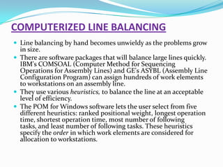 COMPUTERIZED LINE BALANCING
 Line balancing by hand becomes unwieldy as the problems grow

in size.
 There are software packages that will balance large lines quickly.
IBM's COMSOAL (Computer Method for Sequencing
Operations for Assembly Lines) and GE's ASYBL (Assembly Line
Configuration Program) can assign hundreds of work elements
to workstations on an assembly line.
 They use various heuristics, to balance the line at an acceptable
level of efficiency.
 The POM for Windows software lets the user select from five
different heuristics: ranked positional weight, longest operation
time, shortest operation time, most number of following
tasks, and least number of following tasks. These heuristics
specify the order in which work elements are considered for
allocation to workstations.

 