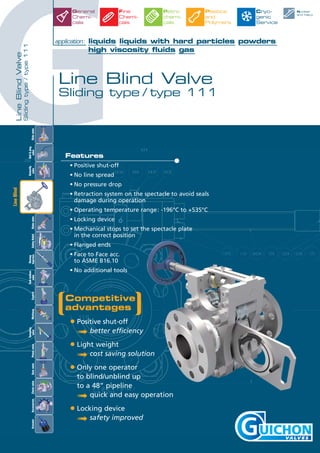 G
LineBlindValve
Slidingtype/type111
robinets
Competitive
advantages
• Positive shut-off
➟ better efficiency
• Light weight
➟ cost saving solution
• Only one operator
to blind/unblind up
to a 48” pipeline
➟ quick and easy operation
• Locking device
➟ safety improved
Features
• Positive shut-off
• No line spread
• No pressure drop
• Retraction system on the spectacle to avoid seals
damage during operation
• Operating temperature range: -196°C to +535°C
• Locking device
• Mechanical stops to set the spectacle plate
in the correct position
• Flanged ends
• Face to Face acc.
to ASME B16.10
• No additional tools
Line Blind Valve
Sliding type / type 111
application: liquids liquids with hard particles powders
high viscosity fluids gas
Nuclear
and Navy
General
Chemi-
cals
Fine
Chemi-
cals
Petro
chemi-
cals
Plastics
and
Polymers
Cryo-
genic
Service
Slidevalve
Tankbottom
valveControlMultiwayAccessoriesCheckvalveActuator
Ball&plug
valve
Butterfly
valveGlobevalveGatevalveSafetyRelief
Rinsing
Injection
Sampling
valvePistonvalve
LineBlind
 