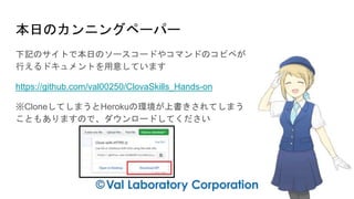 本日のカンニングペーパー
下記のサイトで本日のソースコードやコマンドのコピペが
行えるドキュメントを用意しています
https://github.com/val00250/ClovaSkills_Hands-on
※CloneしてしまうとHerokuの環境が上書きされてしまう
こともありますので、ダウンロードしてください
 