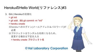 HerokuのHello World(リファレンス)#3
3. GitとHerokuの初期化
> git init
> git add . && git commit -m "init"
> heroku create
※herokuへのログイン(メールアドレス＆パスワード)が
必要
※プロジェクトはランダムな名前になるため、
変更する場合は下記を入力
> heroku create プロジェクト名
 