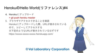 HerokuのHello World(リファレンス)#4
4. Herokuにアップロード
> git push heroku master
5. ブラウザでアクセスできることを確認
Herokuにアップロードした際、URLが表示されている
ので、コピーしてアクセスする
※下記のようなURLが表示されているはずです
https://xxxxx-xxxxx-xxxxx.herokuapp.com/
 