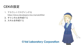 CEKの設定
1. アカウントでログインする
https://clova-developers.line.me/cek/#/list
2. チャンネルを作成する
3. スキルを作成する
 