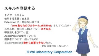スキルを登録する
タイプ：カスタム
使用する言語：日本語
Extension ID：特にない場合は
「com.あなたのフルネーム.skill.first」としてください
スキル名、呼び出し名(メイン)：スキル名
呼び出し名(サブ)：空
AudioPlayerの使用：いいえ
提供者について：個人でもOK
※Extension IDは後から変更できないため、
変な値は設定しないこと
 