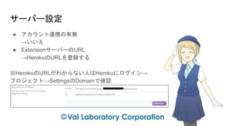 サーバー設定
● アカウント連携の有無
→いいえ
● ExtensionサーバーのURL
→HerokuのURLを登録する
※HerokuのURLがわからない人はHerokuにログイン→
プロジェクト→SettingsのDomainで確認
 